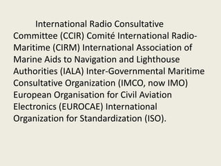 International Radio Consultative
Committee (CCIR) Comité International Radio-
Maritime (CIRM) International Association of
Marine Aids to Navigation and Lighthouse
Authorities (IALA) Inter-Governmental Maritime
Consultative Organization (IMCO, now IMO)
European Organisation for Civil Aviation
Electronics (EUROCAE) International
Organization for Standardization (ISO).
 