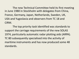 The new Technical Committee held its first meeting
in June 1980 in Stockholm with delegates from China,
France, Germany, Japan, Netherlands, Sweden, UK,
USA and Yugoslavia and observers from TC 18 and
CIRM.
The top priority task identified was standards to
support the carriage requirements of the new SOLAS
1974, particularly automatic radar plotting aids (ARPA).
TC 80 subsequently specialised into the activity of
maritime instruments and has now produced some 48
standards.
 