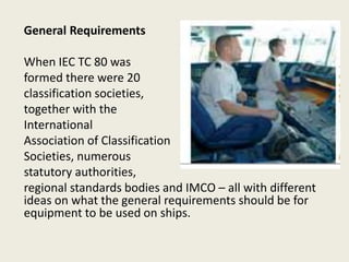 General Requirements
When IEC TC 80 was
formed there were 20
classification societies,
together with the
International
Association of Classification
Societies, numerous
statutory authorities,
regional standards bodies and IMCO – all with different
ideas on what the general requirements should be for
equipment to be used on ships.
 