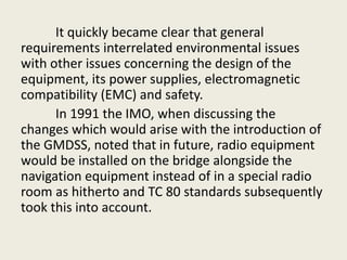It quickly became clear that general
requirements interrelated environmental issues
with other issues concerning the design of the
equipment, its power supplies, electromagnetic
compatibility (EMC) and safety.
In 1991 the IMO, when discussing the
changes which would arise with the introduction of
the GMDSS, noted that in future, radio equipment
would be installed on the bridge alongside the
navigation equipment instead of in a special radio
room as hitherto and TC 80 standards subsequently
took this into account.
 