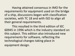 Having attained consensus in IMO for the
requirements for equipment used on the bridge
of a ship, discussions began with classification
societies, with TC 18 and with ISO to align all
their general requirements.
This resulted in the third edition of IEC
60945 in 1996 which is the industry standard on
this subject. This edition also introduced new
requirements for software, reflecting the
technological changes taking place in
equipment design.
 