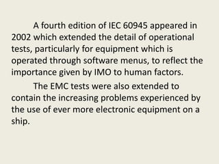 A fourth edition of IEC 60945 appeared in
2002 which extended the detail of operational
tests, particularly for equipment which is
operated through software menus, to reflect the
importance given by IMO to human factors.
The EMC tests were also extended to
contain the increasing problems experienced by
the use of ever more electronic equipment on a
ship.
 