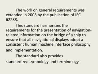 The work on general requirements was
extended in 2008 by the publication of IEC
62288.
This standard harmonizes the
requirements for the presentation of navigation-
related information on the bridge of a ship to
ensure that all navigational displays adopt a
consistent human machine interface philosophy
and implementation.
The standard also provides
standardized symbology and terminology.
 