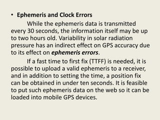• Ephemeris and Clock Errors
While the ephemeris data is transmitted
every 30 seconds, the information itself may be up
to two hours old. Variability in solar radiation
pressure has an indirect effect on GPS accuracy due
to its effect on ephemeris errors.
If a fast time to first fix (TTFF) is needed, it is
possible to upload a valid ephemeris to a receiver,
and in addition to setting the time, a position fix
can be obtained in under ten seconds. It is feasible
to put such ephemeris data on the web so it can be
loaded into mobile GPS devices.
 