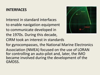 INTERFACES
Interest in standard interfaces
to enable navigation equipment
to communicate developed in
the 1970s. During this decade,
CIRM took an interest in standards
for gyrocompasses, the National Marine Electronics
Association (NMEA) focused on the use of LORAN
for controlling an auto-pilot and, later, the IMO
became involved during the development of the
GMDSS.
 