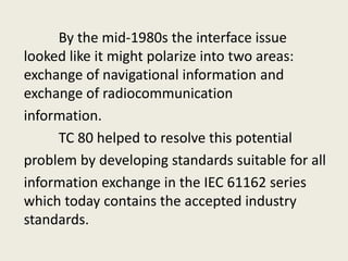 By the mid-1980s the interface issue
looked like it might polarize into two areas:
exchange of navigational information and
exchange of radiocommunication
information.
TC 80 helped to resolve this potential
problem by developing standards suitable for all
information exchange in the IEC 61162 series
which today contains the accepted industry
standards.
 