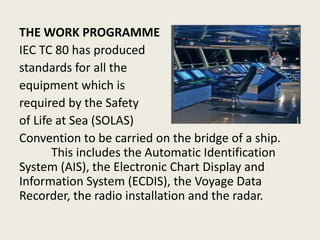 THE WORK PROGRAMME
IEC TC 80 has produced
standards for all the
equipment which is
required by the Safety
of Life at Sea (SOLAS)
Convention to be carried on the bridge of a ship.
This includes the Automatic Identification
System (AIS), the Electronic Chart Display and
Information System (ECDIS), the Voyage Data
Recorder, the radio installation and the radar.
 