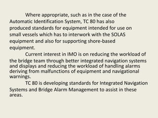Where appropriate, such as in the case of the
Automatic Identification System, TC 80 has also
produced standards for equipment intended for use on
small vessels which has to interwork with the SOLAS
equipment and also for supporting shore-based
equipment.
Current interest in IMO is on reducing the workload of
the bridge team through better integrated navigation systems
and displays and reducing the workload of handling alarms
deriving from malfunctions of equipment and navigational
warnings.
TC 80 is developing standards for Integrated Navigation
Systems and Bridge Alarm Management to assist in these
areas.
 