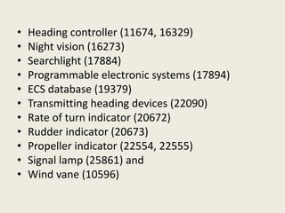 • Heading controller (11674, 16329)
• Night vision (16273)
• Searchlight (17884)
• Programmable electronic systems (17894)
• ECS database (19379)
• Transmitting heading devices (22090)
• Rate of turn indicator (20672)
• Rudder indicator (20673)
• Propeller indicator (22554, 22555)
• Signal lamp (25861) and
• Wind vane (10596)
 