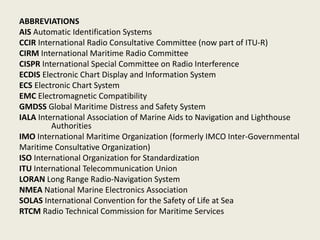 ABBREVIATIONS
AIS Automatic Identification Systems
CCIR International Radio Consultative Committee (now part of ITU-R)
CIRM International Maritime Radio Committee
CISPR International Special Committee on Radio Interference
ECDIS Electronic Chart Display and Information System
ECS Electronic Chart System
EMC Electromagnetic Compatibility
GMDSS Global Maritime Distress and Safety System
IALA International Association of Marine Aids to Navigation and Lighthouse
Authorities
IMO International Maritime Organization (formerly IMCO Inter-Governmental
Maritime Consultative Organization)
ISO International Organization for Standardization
ITU International Telecommunication Union
LORAN Long Range Radio-Navigation System
NMEA National Marine Electronics Association
SOLAS International Convention for the Safety of Life at Sea
RTCM Radio Technical Commission for Maritime Services
 
