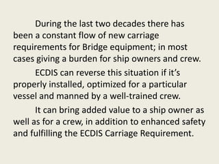 During the last two decades there has
been a constant flow of new carriage
requirements for Bridge equipment; in most
cases giving a burden for ship owners and crew.
ECDIS can reverse this situation if it’s
properly installed, optimized for a particular
vessel and manned by a well-trained crew.
It can bring added value to a ship owner as
well as for a crew, in addition to enhanced safety
and fulfilling the ECDIS Carriage Requirement.
 