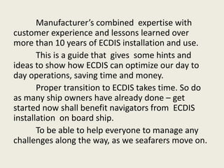 Manufacturer’s combined expertise with
customer experience and lessons learned over
more than 10 years of ECDIS installation and use.
This is a guide that gives some hints and
ideas to show how ECDIS can optimize our day to
day operations, saving time and money.
Proper transition to ECDIS takes time. So do
as many ship owners have already done – get
started now shall benefit navigators from ECDIS
installation on board ship.
To be able to help everyone to manage any
challenges along the way, as we seafarers move on.
 