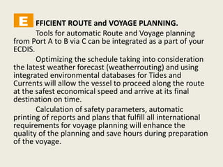 FFICIENT ROUTE and VOYAGE PLANNING.
Tools for automatic Route and Voyage planning
from Port A to B via C can be integrated as a part of your
ECDIS.
Optimizing the schedule taking into consideration
the latest weather forecast (weatherrouting) and using
integrated environmental databases for Tides and
Currents will allow the vessel to proceed along the route
at the safest economical speed and arrive at its final
destination on time.
Calculation of safety parameters, automatic
printing of reports and plans that fulfill all international
requirements for voyage planning will enhance the
quality of the planning and save hours during preparation
of the voyage.
 