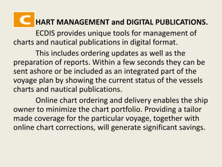 HART MANAGEMENT and DIGITAL PUBLICATIONS.
ECDIS provides unique tools for management of
charts and nautical publications in digital format.
This includes ordering updates as well as the
preparation of reports. Within a few seconds they can be
sent ashore or be included as an integrated part of the
voyage plan by showing the current status of the vessels
charts and nautical publications.
Online chart ordering and delivery enables the ship
owner to minimize the chart portfolio. Providing a tailor
made coverage for the particular voyage, together with
online chart corrections, will generate significant savings.
 