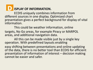 ISPLAY OF INFORMATION.
ECDIS uniquely combines information from
different sources in one display. Optimized chart
presentation gives a perfect background for display of vital
information.
This could be weather information, online
targets, No Go areas, for example Piracy or MARPOL
areas, and additional navigation data.
All this can be made visible just by a single key
operation. With predefined layouts enabling
easy shifting between presentations and online updating
of the data, there is no better tool than ECDIS for efficient
presentation of information of interest – decision making
cannot be easier and safer.
 
