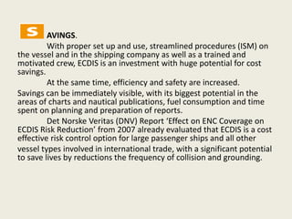 AVINGS.
With proper set up and use, streamlined procedures (ISM) on
the vessel and in the shipping company as well as a trained and
motivated crew, ECDIS is an investment with huge potential for cost
savings.
At the same time, efficiency and safety are increased.
Savings can be immediately visible, with its biggest potential in the
areas of charts and nautical publications, fuel consumption and time
spent on planning and preparation of reports.
Det Norske Veritas (DNV) Report ‘Effect on ENC Coverage on
ECDIS Risk Reduction’ from 2007 already evaluated that ECDIS is a cost
effective risk control option for large passenger ships and all other
vessel types involved in international trade, with a significant potential
to save lives by reductions the frequency of collision and grounding.
 