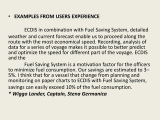 • EXAMPLES FROM USERS EXPERIENCE
ECDIS in combination with Fuel Saving System, detailed
weather and current forecast enable us to proceed along the
route with the most economical speed. Recording, analysis of
data for a series of voyage makes it possible to better predict
and optimize the speed for different part of the voyage. ECDIS
and the
Fuel Saving System is a motivation factor for the officers
to minimize fuel consumption. Our savings are estimated to 3–
5%. I think that for a vessel that change from planning and
monitoring on paper charts to ECDIS with Fuel Saving System,
savings can easily exceed 10% of the fuel consumption.
* Wiggo Lander, Captain, Stena Germanica
 