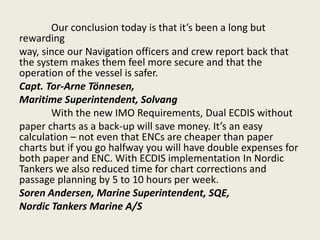 Our conclusion today is that it’s been a long but
rewarding
way, since our Navigation officers and crew report back that
the system makes them feel more secure and that the
operation of the vessel is safer.
Capt. Tor-Arne Tönnesen,
Maritime Superintendent, Solvang
With the new IMO Requirements, Dual ECDIS without
paper charts as a back-up will save money. It’s an easy
calculation – not even that ENCs are cheaper than paper
charts but if you go halfway you will have double expenses for
both paper and ENC. With ECDIS implementation In Nordic
Tankers we also reduced time for chart corrections and
passage planning by 5 to 10 hours per week.
Soren Andersen, Marine Superintendent, SQE,
Nordic Tankers Marine A/S
 