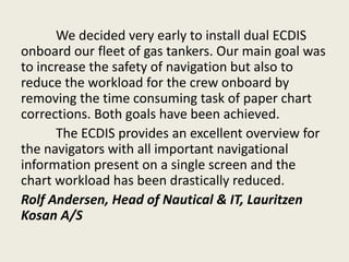 We decided very early to install dual ECDIS
onboard our fleet of gas tankers. Our main goal was
to increase the safety of navigation but also to
reduce the workload for the crew onboard by
removing the time consuming task of paper chart
corrections. Both goals have been achieved.
The ECDIS provides an excellent overview for
the navigators with all important navigational
information present on a single screen and the
chart workload has been drastically reduced.
Rolf Andersen, Head of Nautical & IT, Lauritzen
Kosan A/S
 