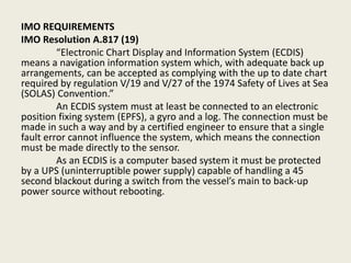 IMO REQUIREMENTS
IMO Resolution A.817 (19)
“Electronic Chart Display and Information System (ECDIS)
means a navigation information system which, with adequate back up
arrangements, can be accepted as complying with the up to date chart
required by regulation V/19 and V/27 of the 1974 Safety of Lives at Sea
(SOLAS) Convention.”
An ECDIS system must at least be connected to an electronic
position fixing system (EPFS), a gyro and a log. The connection must be
made in such a way and by a certified engineer to ensure that a single
fault error cannot influence the system, which means the connection
must be made directly to the sensor.
As an ECDIS is a computer based system it must be protected
by a UPS (uninterruptible power supply) capable of handling a 45
second blackout during a switch from the vessel’s main to back-up
power source without rebooting.
 