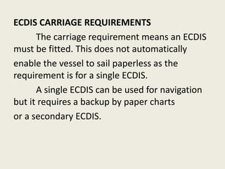 ECDIS CARRIAGE REQUIREMENTS
The carriage requirement means an ECDIS
must be fitted. This does not automatically
enable the vessel to sail paperless as the
requirement is for a single ECDIS.
A single ECDIS can be used for navigation
but it requires a backup by paper charts
or a secondary ECDIS.
 