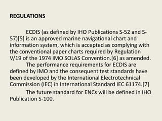 REGULATIONS
ECDIS (as defined by IHO Publications S-52 and S-
57)[5] is an approved marine navigational chart and
information system, which is accepted as complying with
the conventional paper charts required by Regulation
V/19 of the 1974 IMO SOLAS Convention.[6] as amended.
The performance requirements for ECDIS are
defined by IMO and the consequent test standards have
been developed by the International Electrotechnical
Commission (IEC) in International Standard IEC 61174.[7]
The future standard for ENCs will be defined in IHO
Publication S-100.
 