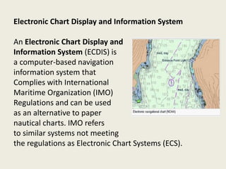 Electronic Chart Display and Information System
An Electronic Chart Display and
Information System (ECDIS) is
a computer-based navigation
information system that
Complies with International
Maritime Organization (IMO)
Regulations and can be used
as an alternative to paper
nautical charts. IMO refers
to similar systems not meeting
the regulations as Electronic Chart Systems (ECS).
 