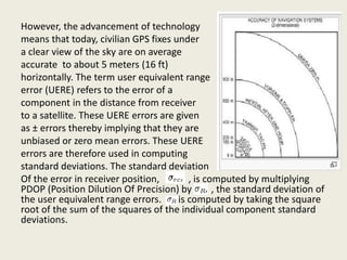 However, the advancement of technology
means that today, civilian GPS fixes under
a clear view of the sky are on average
accurate to about 5 meters (16 ft)
horizontally. The term user equivalent range
error (UERE) refers to the error of a
component in the distance from receiver
to a satellite. These UERE errors are given
as ± errors thereby implying that they are
unbiased or zero mean errors. These UERE
errors are therefore used in computing
standard deviations. The standard deviation
Of the error in receiver position, , is computed by multiplying
PDOP (Position Dilution Of Precision) by , the standard deviation of
the user equivalent range errors. is computed by taking the square
root of the sum of the squares of the individual component standard
deviations.
 