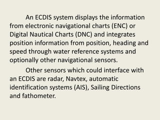 An ECDIS system displays the information
from electronic navigational charts (ENC) or
Digital Nautical Charts (DNC) and integrates
position information from position, heading and
speed through water reference systems and
optionally other navigational sensors.
Other sensors which could interface with
an ECDIS are radar, Navtex, automatic
identification systems (AIS), Sailing Directions
and fathometer.
 