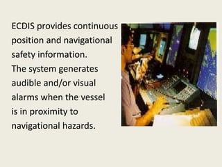 ECDIS provides continuous
position and navigational
safety information.
The system generates
audible and/or visual
alarms when the vessel
is in proximity to
navigational hazards.
 