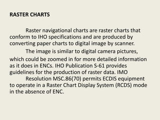 RASTER CHARTS
Raster navigational charts are raster charts that
conform to IHO specifications and are produced by
converting paper charts to digital image by scanner.
The image is similar to digital camera pictures,
which could be zoomed in for more detailed information
as it does in ENCs. IHO Publication S-61 provides
guidelines for the production of raster data. IMO
Resolution MSC.86(70) permits ECDIS equipment
to operate in a Raster Chart Display System (RCDS) mode
in the absence of ENC.
 