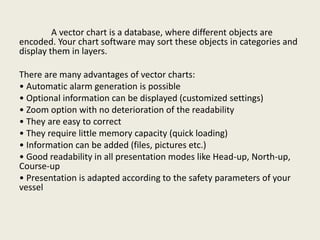 A vector chart is a database, where different objects are
encoded. Your chart software may sort these objects in categories and
display them in layers.
There are many advantages of vector charts:
• Automatic alarm generation is possible
• Optional information can be displayed (customized settings)
• Zoom option with no deterioration of the readability
• They are easy to correct
• They require little memory capacity (quick loading)
• Information can be added (files, pictures etc.)
• Good readability in all presentation modes like Head-up, North-up,
Course-up
• Presentation is adapted according to the safety parameters of your
vessel
 