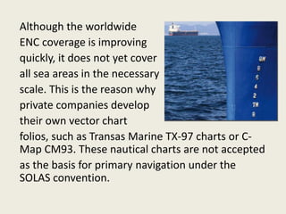 Although the worldwide
ENC coverage is improving
quickly, it does not yet cover
all sea areas in the necessary
scale. This is the reason why
private companies develop
their own vector chart
folios, such as Transas Marine TX-97 charts or C-
Map CM93. These nautical charts are not accepted
as the basis for primary navigation under the
SOLAS convention.
 