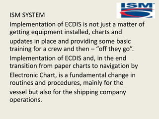 ISM SYSTEM
Implementation of ECDIS is not just a matter of
getting equipment installed, charts and
updates in place and providing some basic
training for a crew and then – “off they go”.
Implementation of ECDIS and, in the end
transition from paper charts to navigation by
Electronic Chart, is a fundamental change in
routines and procedures, mainly for the
vessel but also for the shipping company
operations.
 