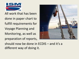 All work that has been
done in paper chart to
fulfill requirements for
Voyage Planning and
Monitoring, as well as
preparation of reports,
should now be done in ECDIS – and it’s a
different way of doing it.
 