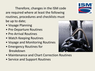 Therefore, changes in the ISM code
are required where at least the following
routines, procedures and checklists must
be up to date;
• Voyage Planning
• Pre-Departure Routines
• Pre-Arrival Routines
• Watch Keeping Routines
• Voyage and Monitoring Routines
• Emergency Routines for
Breakdown
• Maintenance and Chart Correction Routines
• Service and Support Routines
 