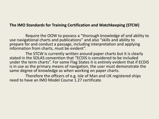 The IMO Standards for Training Certification and Watchkeeping (STCW)
Require the OOW to possess a “thorough knowledge of and ability to
use navigational charts and publications” and also “skills and ability to
prepare for and conduct a passage, including interpretation and applying
information from charts, must be evident”.
The STCW is currently written around paper charts but it is clearly
stated in the SOLAS convention that “ECDIS is considered to be included
under the term charts”. For some Flag States it is entirely evident that if ECDIS
is in use as the primary means of navigation, the user must demonstrate the
same degree of knowledge as when working on paper charts.
Therefore the officers of e.g. Isle of Man and UK registered ships
need to have an IMO Model Course 1.27 certificate.
 