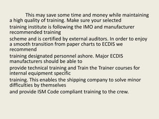 This may save some time and money while maintaining
a high quality of training. Make sure your selected
training institute is following the IMO and manufacturer
recommended training
scheme and is certified by external auditors. In order to enjoy
a smooth transition from paper charts to ECDIS we
recommend
training designated personnel ashore. Major ECDIS
manufacturers should be able to
provide technical training and Train the Trainer courses for
internal equipment specific
training. This enables the shipping company to solve minor
difficulties by themselves
and provide ISM Code compliant training to the crew.
 