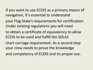 If you want to use ECDIS as a primary means of
navigation, it’s essential to understand
your Flag State’s requirements for certification.
Under existing regulations you will need
to obtain a certificate of equivalency to allow
ECDIS to be used and fulfill the SOLAS
chart carriage requirement. As a second step
your crew needs to prove the knowledge
and competency of ECDIS and its proper use.
 
