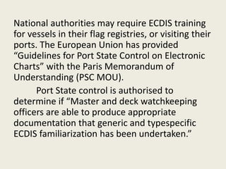 National authorities may require ECDIS training
for vessels in their flag registries, or visiting their
ports. The European Union has provided
“Guidelines for Port State Control on Electronic
Charts” with the Paris Memorandum of
Understanding (PSC MOU).
Port State control is authorised to
determine if “Master and deck watchkeeping
officers are able to produce appropriate
documentation that generic and typespecific
ECDIS familiarization has been undertaken.”
 