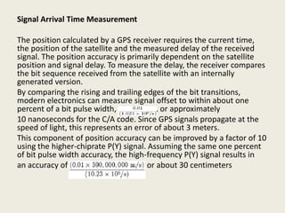 Signal Arrival Time Measurement
The position calculated by a GPS receiver requires the current time,
the position of the satellite and the measured delay of the received
signal. The position accuracy is primarily dependent on the satellite
position and signal delay. To measure the delay, the receiver compares
the bit sequence received from the satellite with an internally
generated version.
By comparing the rising and trailing edges of the bit transitions,
modern electronics can measure signal offset to within about one
percent of a bit pulse width, , or approximately
10 nanoseconds for the C/A code. Since GPS signals propagate at the
speed of light, this represents an error of about 3 meters.
This component of position accuracy can be improved by a factor of 10
using the higher-chiprate P(Y) signal. Assuming the same one percent
of bit pulse width accuracy, the high-frequency P(Y) signal results in
an accuracy of or about 30 centimeters
 