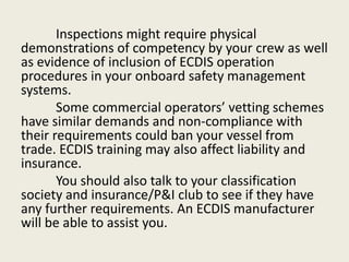 Inspections might require physical
demonstrations of competency by your crew as well
as evidence of inclusion of ECDIS operation
procedures in your onboard safety management
systems.
Some commercial operators’ vetting schemes
have similar demands and non-compliance with
their requirements could ban your vessel from
trade. ECDIS training may also affect liability and
insurance.
You should also talk to your classification
society and insurance/P&I club to see if they have
any further requirements. An ECDIS manufacturer
will be able to assist you.
 