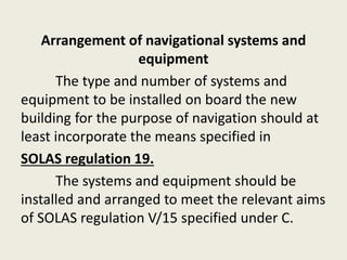 Arrangement of navigational systems and
equipment
The type and number of systems and
equipment to be installed on board the new
building for the purpose of navigation should at
least incorporate the means specified in
SOLAS regulation 19.
The systems and equipment should be
installed and arranged to meet the relevant aims
of SOLAS regulation V/15 specified under C.
 