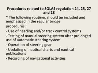 Procedures related to SOLAS regulation 24, 25, 27
and 28
* The following routines should be included and
emphasized in the regular bridge
procedures:
- Use of heading and/or track control systems
- Testing of manual steering system after prolonged
use of automatic steering system
- Operation of steering gear
- Updating of nautical charts and nautical
publications
- Recording of navigational activities
 