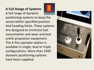 A Full Range of Systems
A full range of dynamic
positioning systems to keep the
vessel within specified position
And heading limits. These systems
Are designed to minimise fuel
consumption and wear and tear
onthe propulsion equipment.
The K-Pos operator station is
available in single, dual or triple
configurations. More than 2500
dynamic positioning systems
have been supplied.
 