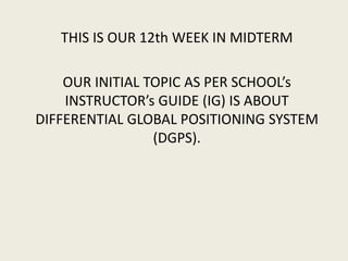 THIS IS OUR 12th WEEK IN MIDTERM
OUR INITIAL TOPIC AS PER SCHOOL’s
INSTRUCTOR’s GUIDE (IG) IS ABOUT
DIFFERENTIAL GLOBAL POSITIONING SYSTEM
(DGPS).
 