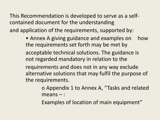This Recommendation is developed to serve as a self-
contained document for the understanding
and application of the requirements, supported by:
• Annex A giving guidance and examples on how
the requirements set forth may be met by
acceptable technical solutions. The guidance is
not regarded mandatory in relation to the
requirements and does not in any way exclude
alternative solutions that may fulfil the purpose of
the requirements.
o Appendix 1 to Annex A, “Tasks and related
means – :
Examples of location of main equipment”
 