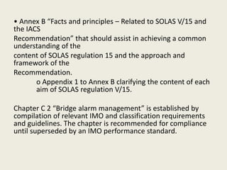 • Annex B “Facts and principles – Related to SOLAS V/15 and
the IACS
Recommendation” that should assist in achieving a common
understanding of the
content of SOLAS regulation 15 and the approach and
framework of the
Recommendation.
o Appendix 1 to Annex B clarifying the content of each
aim of SOLAS regulation V/15.
Chapter C 2 “Bridge alarm management” is established by
compilation of relevant IMO and classification requirements
and guidelines. The chapter is recommended for compliance
until superseded by an IMO performance standard.
 