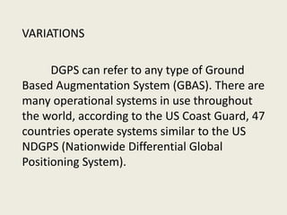 VARIATIONS
DGPS can refer to any type of Ground
Based Augmentation System (GBAS). There are
many operational systems in use throughout
the world, according to the US Coast Guard, 47
countries operate systems similar to the US
NDGPS (Nationwide Differential Global
Positioning System).
 