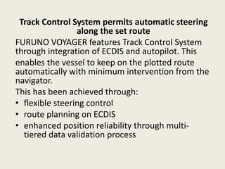 Track Control System permits automatic steering
along the set route
FURUNO VOYAGER features Track Control System
through integration of ECDIS and autopilot. This
enables the vessel to keep on the plotted route
automatically with minimum intervention from the
navigator.
This has been achieved through:
• flexible steering control
• route planning on ECDIS
• enhanced position reliability through multi-
tiered data validation process
 